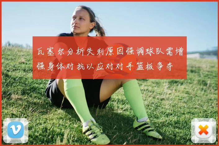 瓦塞尔分析失利原因强调球队需增强身体对抗以应对对手篮板争夺
