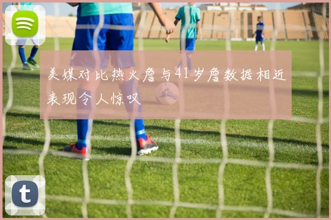 美媒对比热火詹与41岁詹数据相近表现令人惊叹
