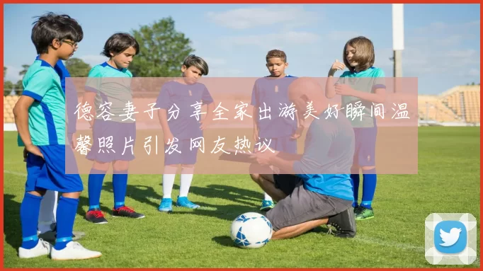 德容妻子分享全家出游美好瞬间温馨照片引发网友热议