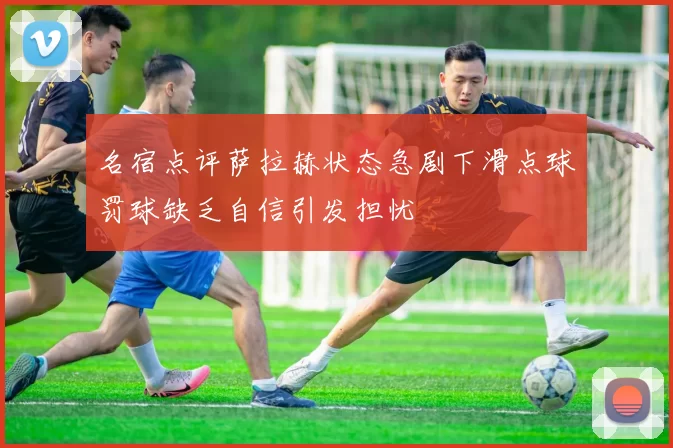 名宿点评萨拉赫状态急剧下滑点球罚球缺乏自信引发担忧