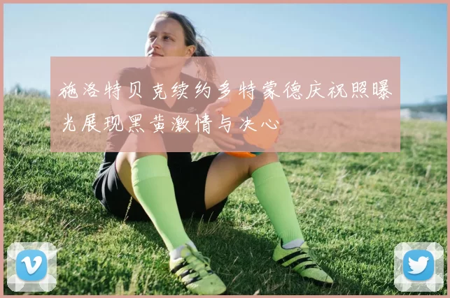 施洛特贝克续约多特蒙德庆祝照曝光展现黑黄激情与决心