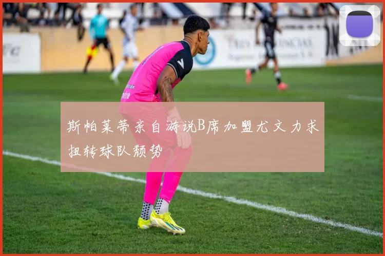 斯帕莱蒂亲自游说B席加盟尤文力求扭转球队颓势