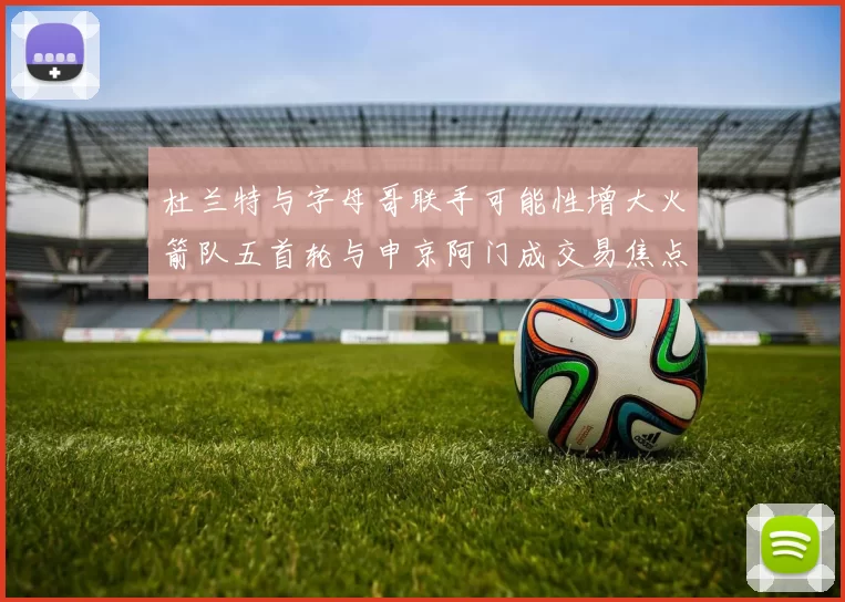 杜兰特与字母哥联手可能性增大火箭队五首轮与申京阿门成交易焦点