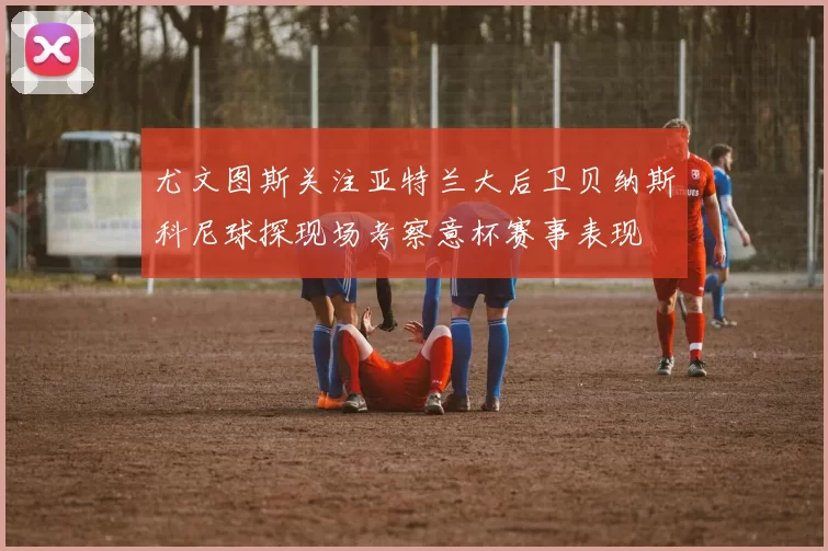 尤文图斯关注亚特兰大后卫贝纳斯科尼球探现场考察意杯赛事表现