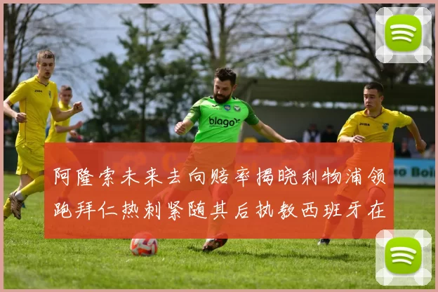 阿隆索未来去向赔率揭晓利物浦领跑拜仁热刺紧随其后执教西班牙在列