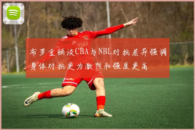布罗金顿谈CBA与NBL对抗差异强调身体对抗更为激烈和强度更高