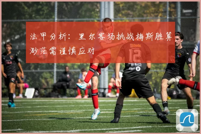 法甲分析：里尔客场挑战梅斯胜算渺茫需谨慎应对