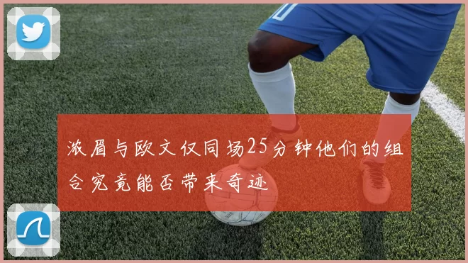 浓眉与欧文仅同场25分钟他们的组合究竟能否带来奇迹