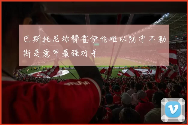 巴斯托尼称赞霍伊伦难以防守不勒斯是意甲最强对手