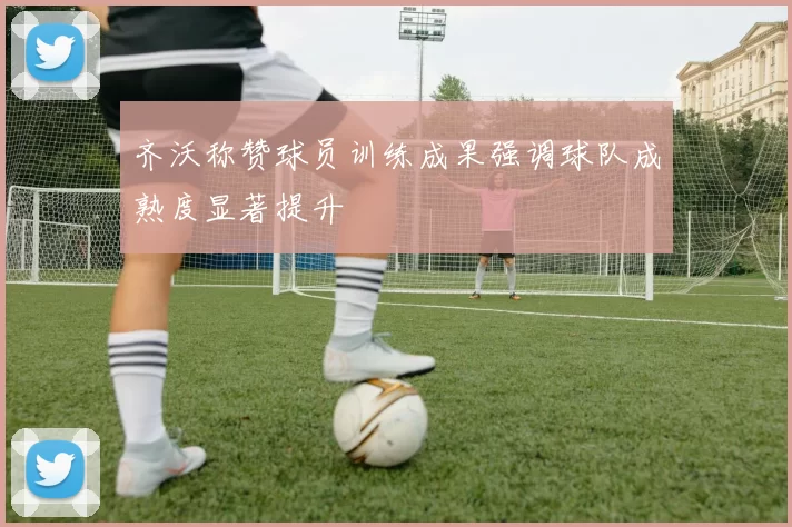 齐沃称赞球员训练成果强调球队成熟度显著提升