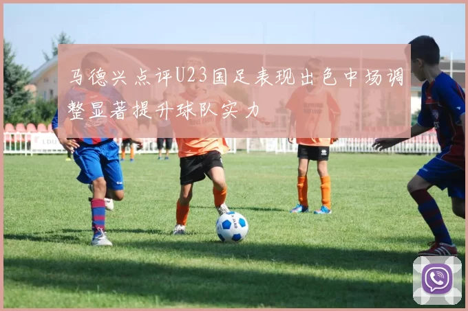马德兴点评U23国足表现出色中场调整显著提升球队实力