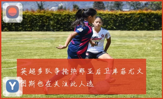 英超多队争抢热那亚后卫库菲尤文图斯也在关注此人选